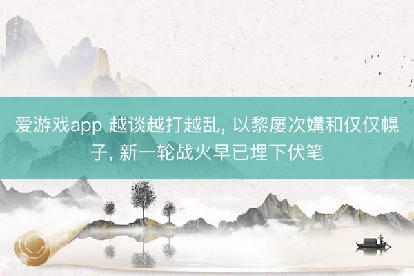爱游戏app 越谈越打越乱， 以黎屡次媾和仅仅幌子， 新一轮战火早已埋下伏笔