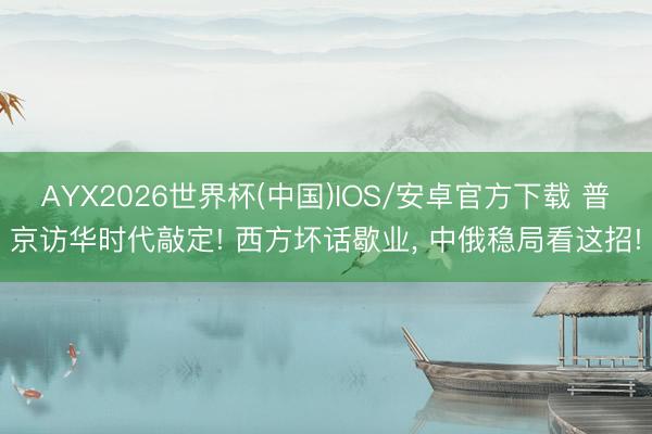 AYX2026世界杯(中国)IOS/安卓官方下载 普京访华时代敲定! 西方坏话歇业， 中俄稳局看这招!