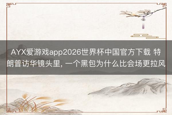 AYX爱游戏app2026世界杯中国官方下载 特朗普访华镜头里， 一个黑包为什么比会场更拉风