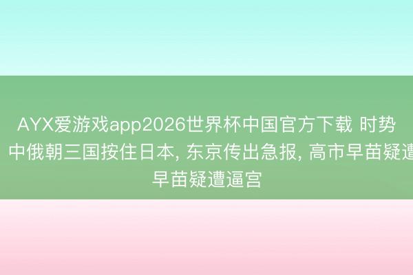 AYX爱游戏app2026世界杯中国官方下载 时势严峻! 中俄朝三国按住日本， 东京传出急报， 高市早苗疑遭逼宫