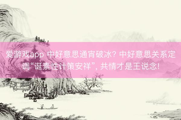 爱游戏app 中好意思通宵破冰? 中好意思关系定调“诞素性计策安祥”， 共情才是王说念!