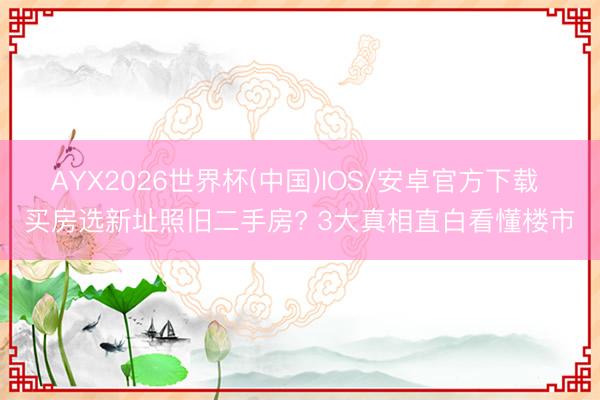 AYX2026世界杯(中国)IOS/安卓官方下载 买房选新址照旧二手房? 3大真相直白看懂楼市