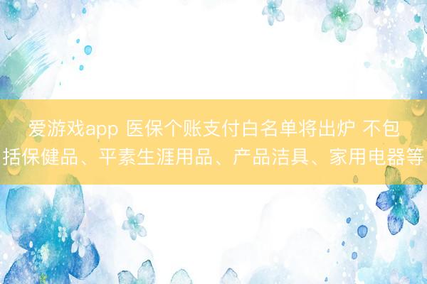 爱游戏app 医保个账支付白名单将出炉 不包括保健品、平素生涯用品、产品洁具、家用电器等