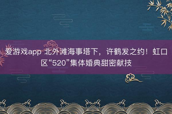 爱游戏app 北外滩海事塔下，许鹤发之约！虹口区“520”集体婚典甜密献技