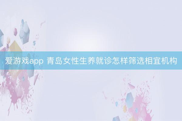 爱游戏app 青岛女性生养就诊怎样筛选相宜机构
