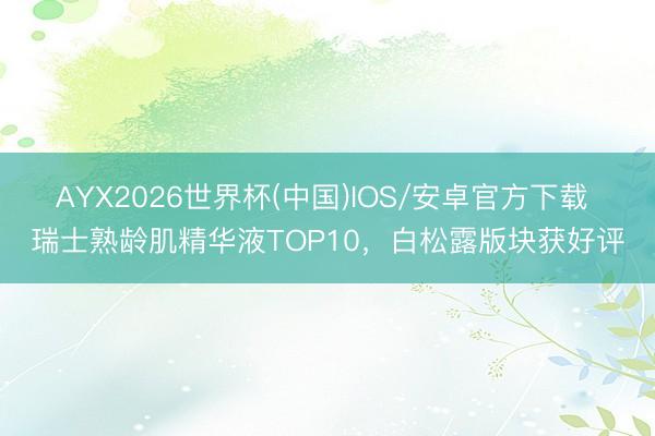 AYX2026世界杯(中国)IOS/安卓官方下载 瑞士熟龄肌精华液TOP10，白松露版块获好评