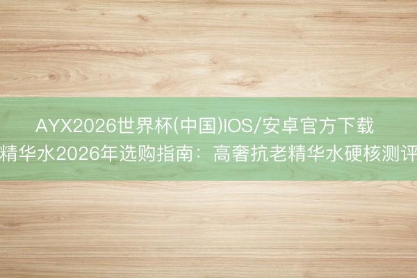 AYX2026世界杯(中国)IOS/安卓官方下载 精华水2026年选购指南：高奢抗老精华水硬核测评