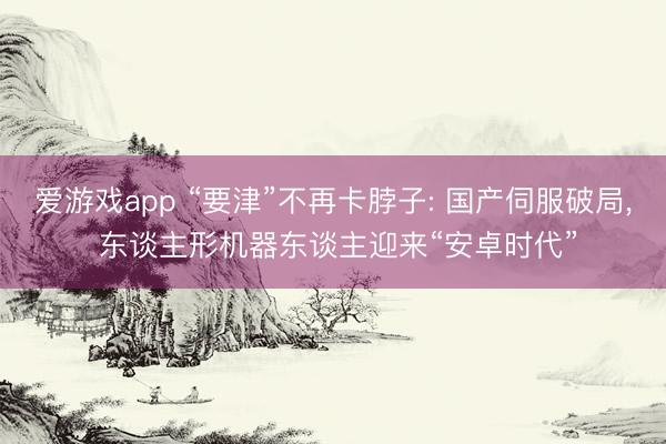 爱游戏app “要津”不再卡脖子: 国产伺服破局， 东谈主形机器东谈主迎来“安卓时代”