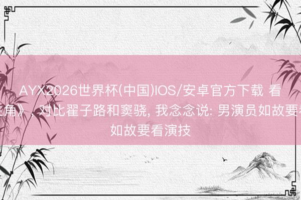 AYX2026世界杯(中国)IOS/安卓官方下载 看了《主角》， 对比翟子路和窦骁， 我念念说: 男演员如故要看演技
