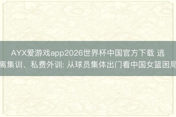 AYX爱游戏app2026世界杯中国官方下载 逃离集训、私费外训: 从球员集体出门看中国女篮困局