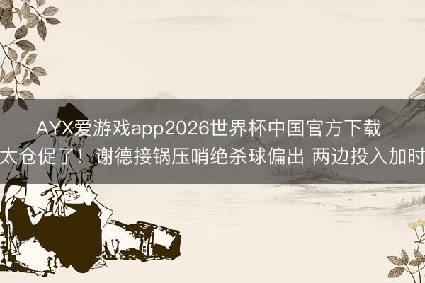 AYX爱游戏app2026世界杯中国官方下载 太仓促了！谢德接锅压哨绝杀球偏出 两边投入加时