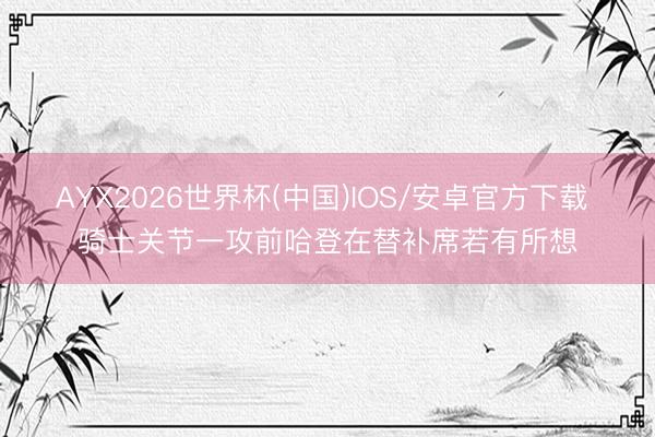 AYX2026世界杯(中国)IOS/安卓官方下载 骑士关节一攻前哈登在替补席若有所想