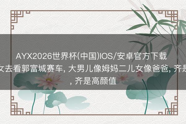 AYX2026世界杯(中国)IOS/安卓官方下载 方媛携女去看郭富城赛车， 大男儿像姆妈二儿女像爸爸， 齐是高颜值