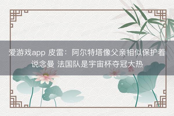 爱游戏app 皮雷:阿尔特塔像父亲相似保护着说念曼 法国队是宇宙杯夺冠大热