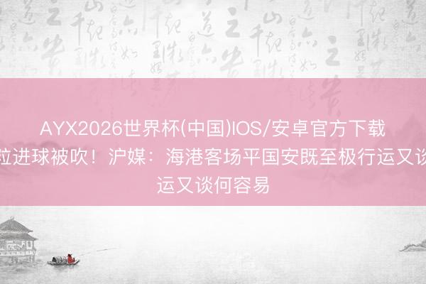 AYX2026世界杯(中国)IOS/安卓官方下载 敌手3粒进球被吹！沪媒：海港客场平国安既至极行运又谈何容易