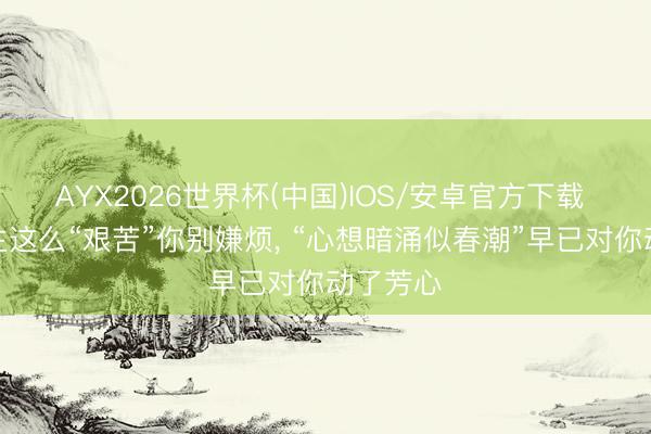 AYX2026世界杯(中国)IOS/安卓官方下载 女东谈主这么“艰苦”你别嫌烦， “心想暗涌似春潮”早已对你动了芳心