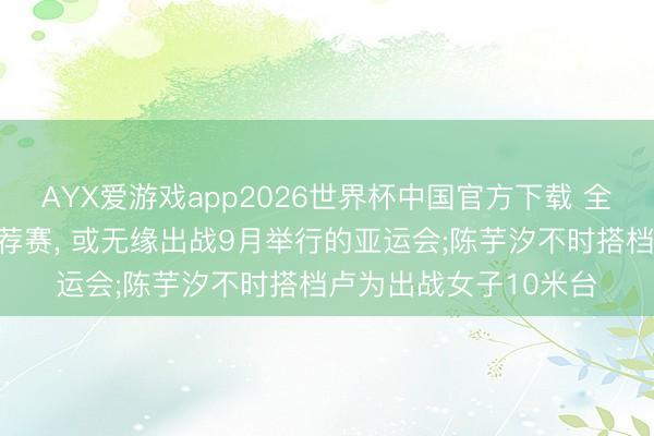 AYX爱游戏app2026世界杯中国官方下载 全红婵因伤缺席亚运遴荐赛, 或无缘出战9月举行的亚运会;陈芋汐不时搭档卢为出战女子10米台