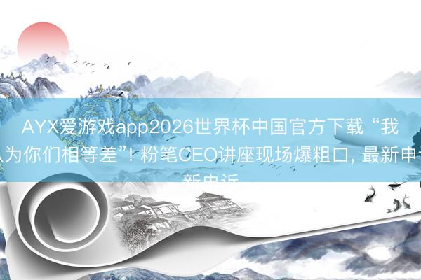 AYX爱游戏app2026世界杯中国官方下载 “我认为你们相等差”! 粉笔CEO讲座现场爆粗口， 最新申诉