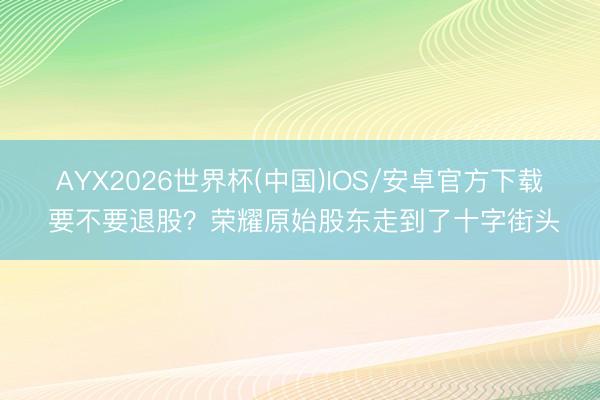 AYX2026世界杯(中国)IOS/安卓官方下载 要不要退股？荣耀原始股东走到了十字街头