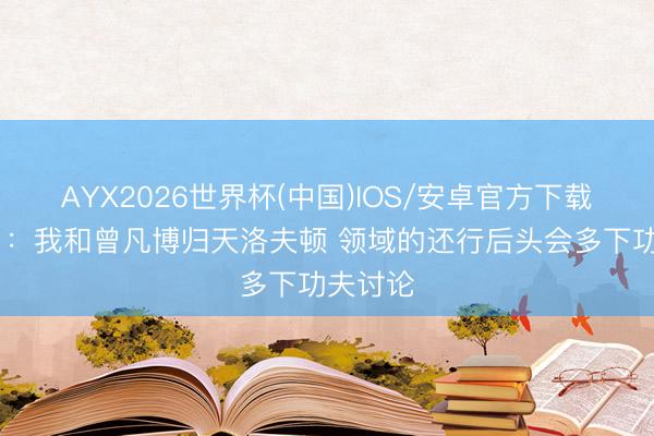 AYX2026世界杯(中国)IOS/安卓官方下载 翟晓川：我和曾凡博归天洛夫顿 领域的还行后头会多下功夫讨论