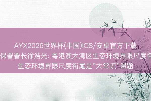 AYX2026世界杯(中国)IOS/安卓官方下载 新黄河对话香港环保署署长徐浩光: 粤港澳大湾区生态环境界限尺度衔尾是“大常识”课题