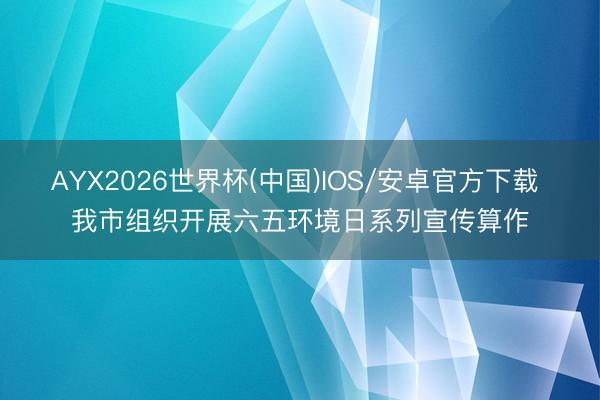 AYX2026世界杯(中国)IOS/安卓官方下载 我市组织开展六五环境日系列宣传算作