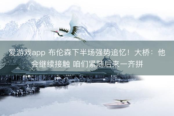 爱游戏app 布伦森下半场强势追忆！大桥：他会继续接触 咱们紧随后来一齐拼