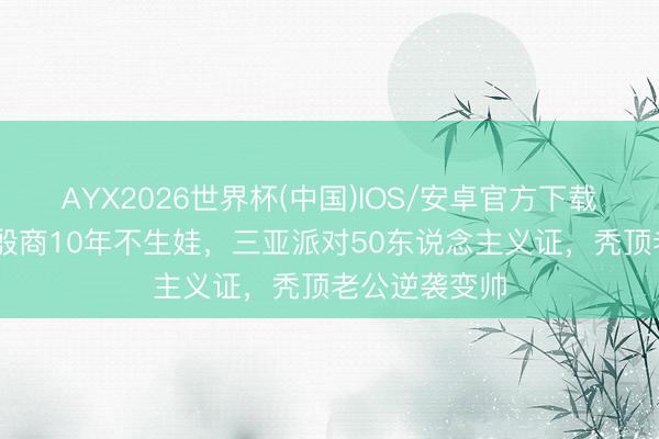 AYX2026世界杯(中国)IOS/安卓官方下载 港姐嫁内蒙殷商10年不生娃，三亚派对50东说念主义证，秃顶老公逆袭变帅