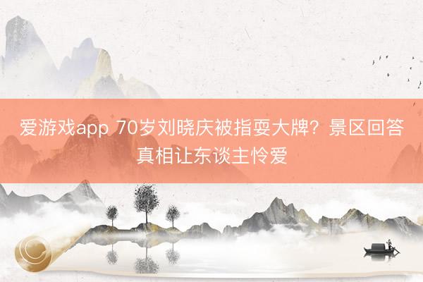 爱游戏app 70岁刘晓庆被指耍大牌？景区回答真相让东谈主怜爱