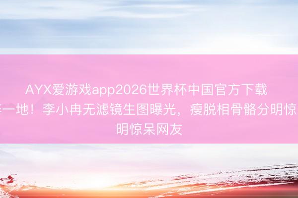 AYX爱游戏app2026世界杯中国官方下载 滤镜碎一地！李小冉无滤镜生图曝光，瘦脱相骨骼分明惊呆网友