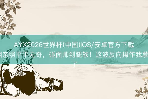 AYX2026世界杯(中国)IOS/安卓官方下载 相亲照平平无奇，碰面帅到腿软！这波反向操作我慕了