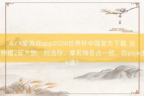 AYX爱游戏app2026世界杯中国官方下载 当下热播2部大剧,刘浩存、章若楠各占一部,你pick谁?