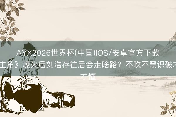 AYX2026世界杯(中国)IOS/安卓官方下载 《主角》爆火后刘浩存往后会走啥路？不吹不黑识破才懂