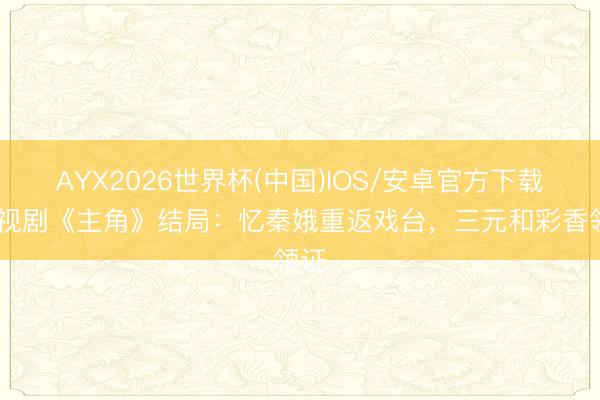 AYX2026世界杯(中国)IOS/安卓官方下载 电视剧《主角》结局：忆秦娥重返戏台，三元和彩香领证