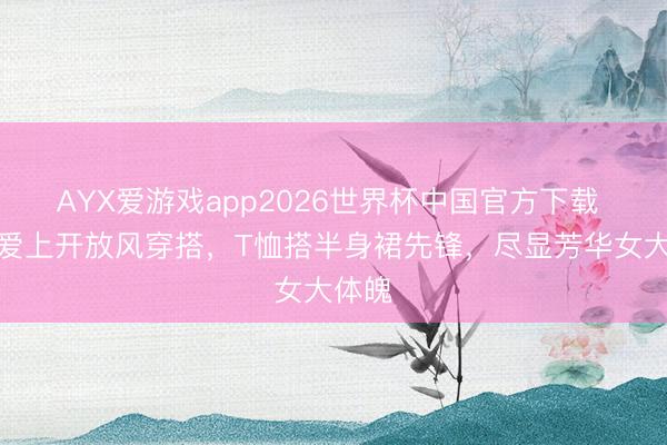 AYX爱游戏app2026世界杯中国官方下载 杨紫爱上开放风穿搭，T恤搭半身裙先锋，尽显芳华女大体魄