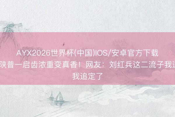 AYX2026世界杯(中国)IOS/安卓官方下载 窦骁陕普一启齿浓重变真香！网友：刘红兵这二流子我追定了