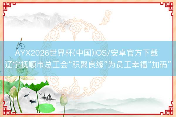 AYX2026世界杯(中国)IOS/安卓官方下载 辽宁抚顺市总工会“积聚良缘”为员工幸福“加码”