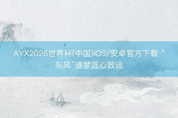AYX2026世界杯(中国)IOS/安卓官方下载 “东风”逐梦匠心致远