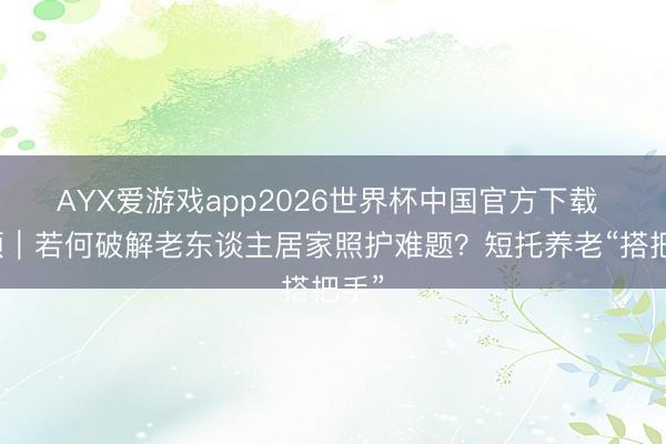 AYX爱游戏app2026世界杯中国官方下载 视频｜若何破解老东谈主居家照护难题？短托养老“搭把手”