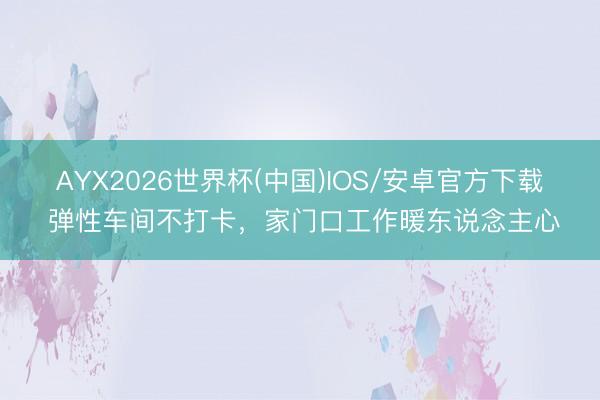 AYX2026世界杯(中国)IOS/安卓官方下载 弹性车间不打卡，家门口工作暖东说念主心