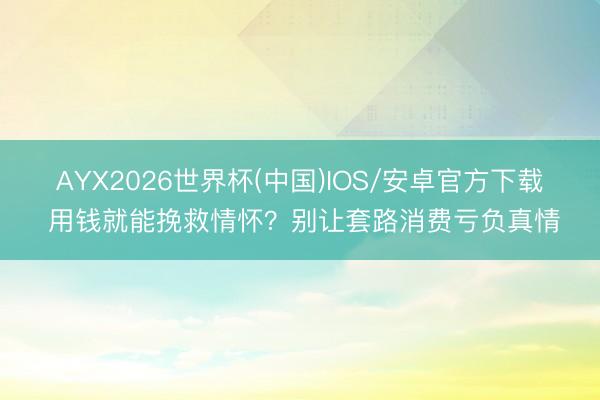AYX2026世界杯(中国)IOS/安卓官方下载 用钱就能挽救情怀？别让套路消费亏负真情