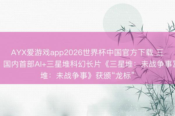 AYX爱游戏app2026世界杯中国官方下载 三星堆“活”了！国内首部AI+三星堆科幻长片《三星堆：未战争事》获颁“龙标”
