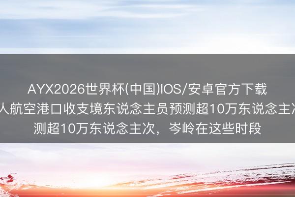 AYX2026世界杯(中国)IOS/安卓官方下载 “五一”假期，成王人航空港口收支境东说念主员预测超10万东说念主次，岑岭在这些时段