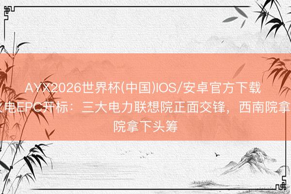 AYX2026世界杯(中国)IOS/安卓官方下载 51亿火电EPC开标：三大电力联想院正面交锋，西南院拿下头筹