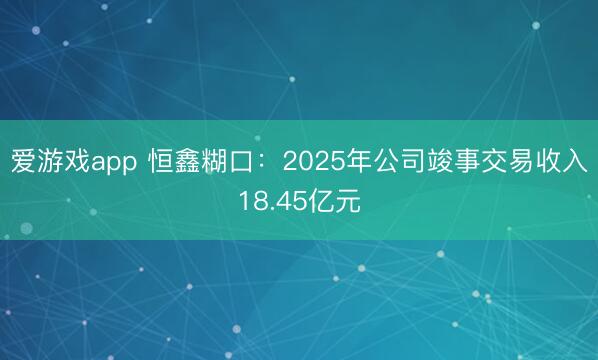 爱游戏app 恒鑫糊口：2025年公司竣事交易收入18.45亿元