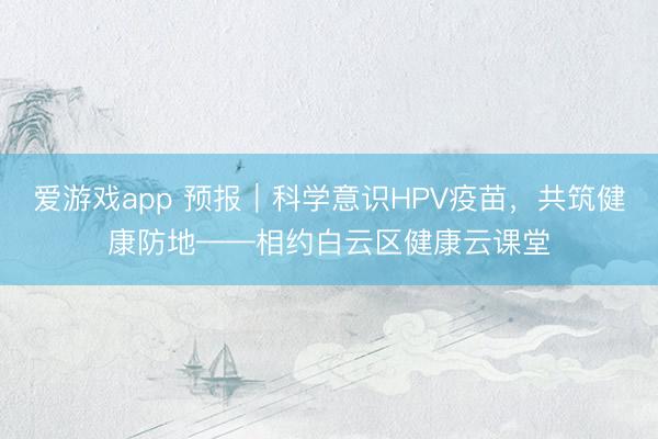 爱游戏app 预报|科学意识HPV疫苗,共筑健康防地——相约白云区健康云课堂