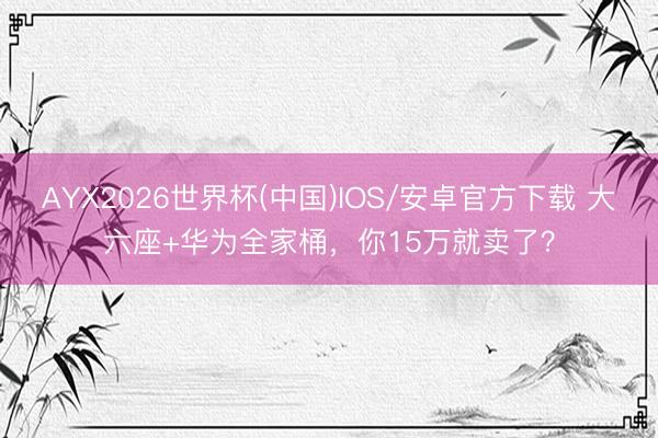 AYX2026世界杯(中国)IOS/安卓官方下载 大六座+华为全家桶，你15万就卖了？