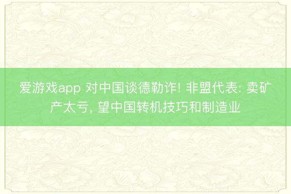 爱游戏app 对中国谈德勒诈! 非盟代表: 卖矿产太亏, 望中国转机技巧和制造业