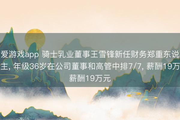 爱游戏app 骑士乳业董事王雪锋新任财务郑重东说念主， 年级36岁在公司董事和高管中排7/7， 薪酬19万元