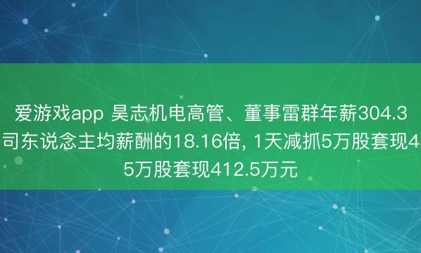 爱游戏app 昊志机电高管、董事雷群年薪304.3万元是公司东说念主均薪酬的18.16倍, 1天减抓5万股套现412.5万元